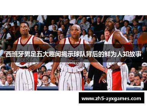 西班牙男足五大趣闻揭示球队背后的鲜为人知故事 西班牙男足五大趣闻揭示球队背后的鲜为人知故事