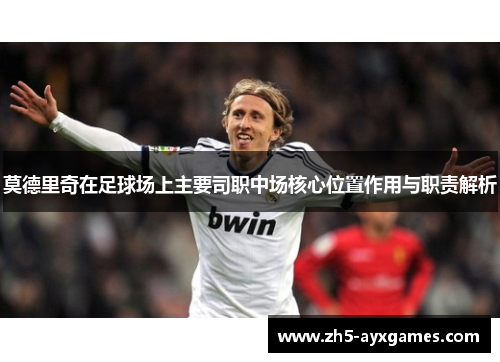 莫德里奇在足球场上主要司职中场核心位置作用与职责解析